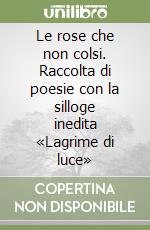 Le rose che non colsi. Raccolta di poesie con la silloge inedita «Lagrime di luce» libro