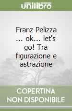 Franz Pelizza ... ok... let's go! Tra figurazione e astrazione libro