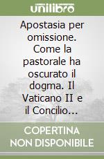 Apostasia per omissione. Come la pastorale ha oscurato il dogma. Il Vaticano II e il Concilio dell'Omissione libro